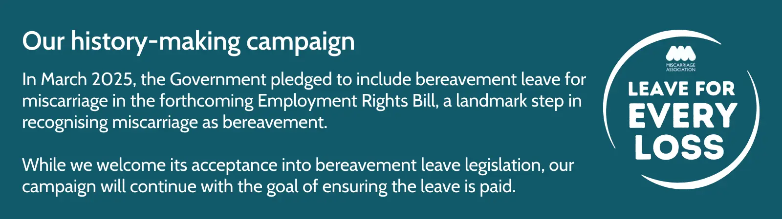 Image with text about the Miscarriage Association’s Leave for Every Loss campaign. In March 2025, the Government pledged to include bereavement leave for miscarriage in the Employment Rights Bill. The campaign continues to seek paid leave. Includes the Leave for Every Loss logo.
