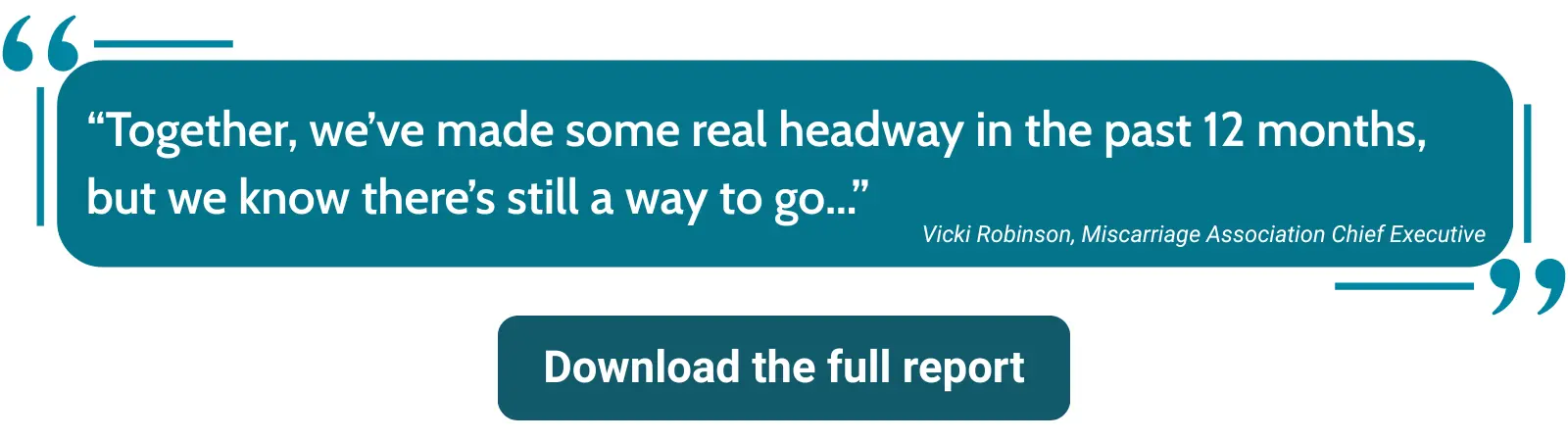 Graphic showing a quote from Vicki Robinson, Chief Executive of the Miscarriage Association: ‘Together, we’ve made some real headway in the past 12 months, but we know there’s still a way to go.’ A button below reads ‘Download the full report'